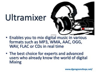 Ultramixer
• Enables you to mix digital music in various
  formats such as MP3, WMA, AAC, OGG,
  WAV, FLAC or CDs in real time
• The best choice for experts and advanced
  users who already know the world of digital
  Mixing
                                 www.djprogramsforpc.net/
 