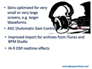 • Skins optimized for very
  small or very large
  screens, e.g. larger
  Waveforms
• AGC (Automatic Gain Control)

• Improved Import for archives from iTunes and
  BPM Studio
• Hi-fi DSP realtime effects



                                 www.djprogramsforpc.net/
 