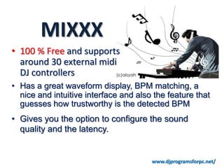 MIXXX
• 100 % Free and supports
  around 30 external midi
  DJ controllers
• Has a great waveform display, BPM matching, a
  nice and intuitive interface and also the feature that
  guesses how trustworthy is the detected BPM
• Gives you the option to configure the sound
  quality and the latency.


                                       www.djprogramsforpc.net/
 