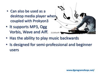 • Can also be used as a desktop
  media player when coupled
  with Prokyon3

• It supports MP3, Ogg
  Vorbis, Wave and Aiff.
• Has the ability to play music backwards
• Is designed for semi-professional and beginner
  users



                                  www.djprogramsforpc.net/
 