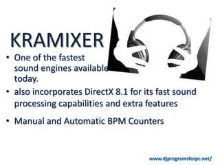 KRAMIXER
• One of the fastest
  sound engines available
  today.
• also incorporates DirectX 8.1 for its fast sound
  processing capabilities and extra features
• Manual and Automatic BPM Counters


                                     www.djprogramsforpc.net/
 