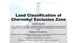 Land Classification of 
Chernobyl Exclusion Zone 
Daniel Quandt 
I used LANDSAT 5 TM images to depict the Chernobyl Exclusion Zone and classify features 
to determine what if any effect the nuclear accident at Chernobyl had on the surrounding 
area. 
Research Questions: 
How has the area surrounding the Chernobyl Nuclear Power Plant been effected by the nuclear 
incident that occurred on 26 April 1986? 
Did radiation destroy large areas of vegetation? 
What feature class became dominant after the incident and evacuation? 
 