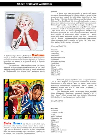NASZE RECENZJE ALBUMÓW
Po Wydaniu 12-go albumu „MDNA” (12), Madonna
zaczęła go promować odbywając MDNA Tour. W międzyczasie
wydarzyło się wiele na świecie zarówno w polityce jak i sprawach
społecznych co skłoniło ja do podjecia decyzji o nagraniu
kolejnego albumu.
	 W grudniu 2013 roku menadżer artystki Guy Oseary
stwierdził, że rozpoczynają pracę nad nową płyta. W tym czasie
Madonna musiała podzielić swój czas na pisanie scenariusza
do „The Impossible Lives of Greta Wells”, a pisaniem nowych
Chris Brown (25 lat), to amerykański raper,
piosenkarz, autor piosenek, tancerz i aktor. Ma na koncie 6
albumów i 80 singli. Przedstawiciel hip-hopu, dance’u oraz R&B.
Tyga (Michael Stevenson), to również 25 letni amerykański
raper oraz przedstawiciel hip hopu. Chris Brown i Tyga znają się
od wielu lat. Łączy ich przyjaźń i pasja do muzyki.
piosenek.
	 W lutym 2013 roku potwierdziła, że pracuje nad nowym
trzynastym albumem który ma być „głosem wolności w sztuce”. Wśród
producentów płyty znaleźli się: Avicii, Diplo, Kanye West, DJ Dahi,
Ryan Tedder, Toby Gad, Sophie, Billboard, Ariel Rechtshaid i sama
Madonna. Tytuł „Rebel Heart” - jak stwierdziła Madonna jest wyrazem z
jednej strony jej buntowniczej natury, a z drugiej strony romantycznej.
Materiał nagrywany był w Nowym Jorku, Los Angeles i Londynie. 	
	 Trzynasty studyjny album Madonny niespodziewanie „wyciekł”
do internetu ale jak się okazało przełożyło się to na kolejny sukces -
„Rebel Heart” już na dwa miesiące przed premierą dotarł na szczyt
notowań w 46 krajach. Na płycie usłyszymy Nicki Minaj, Chance’a,
Mike’a Tysona, a w wersji deluxe: Nasa („Veni Vidi Vici”). Wersja
deluxe płyty zawiera 4 dodatkoe nagrania „Best night / Veni vidi vici
/ S.E.X. / Messiah”. Muzyka na albumie to electropop i elektro dance.
Album promowały single: „Living for love” (Dirty Pop / Mike Rizzo /
Offer Nazim / Thrill – remixy) i „Ghosttown”.
(Universal Music) **bf
Tracklista
1.Living For Love
2.Devil Pray
3.Ghosttown
4.Unapologetic Bitch
5.Illuminati
6.Bitch I’m Madonna
7.Hold Tight
8.Joan of Arc
9.Iconic
10.HeartbreakCity
11.Body Shop
12.Holy Water
13.Inside Out
	 Postanowili połączyć wysiłki i w 2010 r. wypuścili mixtape
„Fan of A Fan”. Po pięciu latach ponownie zasiedli razem do studia.
Zaowocowało to płytą „Fan of a Fan: The Album”, który stanowi
kontynuację wcześniejszego wydawnictwa. Artyści zaprosili do
współpracy licznych gości, m.in. 50 Cent’a, Pusha T, ScHoolBoy’a Q,
J305 & T.I., Wale’a i Lil Boosie.
	 Płyta dostępna jest na CD z 12 utworami oraz w wersji CD
deluxe wzbogaconej o dodatkowe 4 kompozycje („Bunkin’” / ”It’s Yo
Shit” / „Banjo”). Album promują single „Ayo” i „Bitches N Marijuana”
(ft.ScHoolBoy Q). Muzyka na płycie to hip hop i R&B.
(Sony Music) **bf
tracklista
1.Westside
2.Nothin’ Like Me
3.Ayo
4.Girl You Loud
5.Remember Me
6.I Bet
7.D.G.I.F.U.
8.Better
9.Lights Out
10.Real One
11.Bitches N Marijuana
12.She Goin’ Up
 