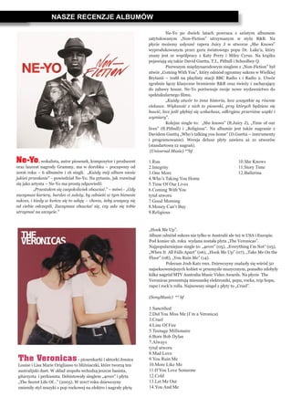 NASZE RECENZJE ALBUMÓW
Ne-Yo, wokalista, autor piosenek, kompozytor i producent
oraz laureat nagrody Grammy, ma w dorobku – począwszy od
2006 roku – 6 albumów i 16 singli. „Każdy mój album niesie
jakieś przesłanie” - powiedział Ne-Yo. Na pytanie, jak rozwinął
się jako artysta – Ne-Yo ma prostą odpowiedź:
	 „Przestałem się czegokolwiek obawiać.” – mówi - „Gdy
zaczynasz karierę, bardzo ci zależy, by odnieść w tym biznesie
sukces, i kiedy w końcu się to udaję – chcesz, żeby wszyscy się
od ciebie odczepili. Zaczynasz obawiać się, czy uda się tobie
utrzymać na szczycie.”
The Veronicas- piosenkarki i aktorki Jessica
Louise i Lisa Marie Origliasso to bliźniaczki, które tworzą ten
australijski duet. W skład zespołu wchodzą jeszcze basista,
gitarzysta i perkusista. Debiutowały singlem „4ever” i płyta
„The Secret Life Of…” (2005). W 2007 roku dziewczyny
zmieniły styl muzyki z pop rockowej na elektro i nagrały płytę
	 Ne-Yo po dwóch latach powraca z szóstym albumem
zatytułowanym „Non-Fiction” utrzymanym w stylu R&B. Na
płycie możemy usłyszeć rapera Juicy J w utworze „She Knows”
wyprodukowanym przez guru światowego popu Dr. Luke’a, który
znany jest ze współpracy z Katy Perry i Miley Cyrus. Na krążku
pojawiają się także David Guetta, T.I., Pitbull i Schoolboy Q. 	
	 Pierwszym międzynarodowym singlem z „Non-Fiction” był
utwór „Coming With You”, który odniósł ogromny sukces w Wielkiej
Brytanii – trafił na playlisty stacji BBC Radio 1 i Radio 2. Utwór
zgrabnie łączy klasyczne brzmienie R&B oraz świeży i zachęcający
do zabawy house. Ne-Yo porównuje swoje nowe wydawnictwo do
spektakularnego filmu.
	 „Każdy utwór to inna historia, lecz wszystkie są równie
ciekawe. Większość z nich to piosenki, przy których będziesz się
bawić, lecz jeśli głębiej się wsłuchasz, odkryjesz przeróżne wątki i
wymiary”.
	 Kolejne single to: „She knows” (ft.Juicy J), „Time of our
lives” (ft.Pitbull) i „Religious”. Na albumie jest także nagranie z
Davidem Guettą „Who’s talking you home” (D.Guetta – instrumenty
i programowanie). Wersja deluxe płyty zawiera aż 21 utworów
(standartowa 12 nagrań).
 (Universal Music) **bf
1.Run
2.Integrity
3.One More
4.Who’s Taking You Home
5.Time Of Our Lives
6.Coming With You
tytuł utworu
7.Good Morning
8.Money Can’t Buy
9.Religious
„Hook Me Up”.
Album odniósł sukces nie tylko w Australii ale też w USA i Europie.
Pod koniec ub. roku wydana została plyta „The Veronicas”.
Najpopularniejsze single to: „4ever” (05), „Everything I’m Not” (05),
„When It All Falls Apart” (06), „Hook Me Up” (07), „Take Me On the
Floor” (08), „You Ruin Me” (14).
	 Polecam Josh Katz rmx. Dziewczyny znalazły się wśród 50
najseksowniejszych kobiet w przemyśle muzycznym, ponadto zdobyły
kilka nagród MTV Australia Music Video Awards. Na płycie The
Veronicas prezentują mieszankę elektroniki, popu, rocka, trip hopu,
rapu i rock’n rolla. Najnowszy singel z płyty to „Cruel”.
(SonyMusic) ** bf
1.Sanctified
2.Did You Miss Me (I’m a Veronica)
3.Cruel
4.Line Of Fire
5.Teenage Millionaire
6.Born Bob Dylan
7.Always
tytuł utworu
8.Mad Love
9.You Ruin Me
10.More Like Me
11.If You Love Someone
12.Cold
13.Let Me Out
14.You And Me
10.She Knows
11.Story Time
12.Ballerina
 