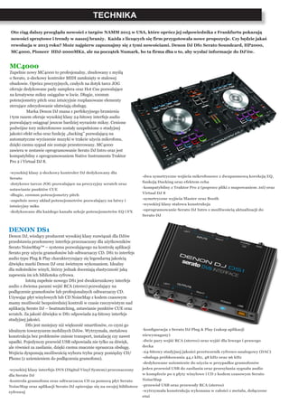 TECHNIKA
Oto ciąg dalszy przeglądu nowości z targów NAMM 2015 w USA, które oprócz jej odpowiednika z Frankfurtu pokazują
nowości sprzętowe i trendy w naszej branży. Każda z liczących się firm przygotowała nowe propozycje. Czy będzie jakaś
rewolucja w 2015 roku? Może najpierw zapoznajmy się z tymi nowościami. Denon DJ DS1 Serato Soundcard, HP2000,
MC4000, Pioneer HDJ-2000MK2, ale na początek Numark, bo ta firma dba o to, aby wysłać informacje do DJ’ów.
MC4000
Zupełnie nowy MC4000 to profesjonalny, zbudowany z myślą
o Serato, 2-deckowy kontroler MIDI zamknięty w stalowej
obudowie. Oprócz precyzyjnych, czułych na dotyk tarcz JOG
oferuje dedykowane pady samplera oraz Hot Cue pozwalające
na kreatywne miksy osiągalne w locie. Długie, 100mm
potencjometry pitch oraz intuicyjnie rozplanowane elementy
sterujące zdecydowanie ułatwiają obsługę.
	 Marka Denon DJ znana z perfekcyjnego brzmienia
i tym razem oferuje wysokiej klasy 24-bitowy interfejs audio
pozwalający osiągnąć jeszcze bardziej wyraziste miksy. Cenione
podwójne tory mikrofonowe zostały uzupełnione o studyjnej
jakości efekt echa oraz funkcję „ducking” pozwalającą na
automatyczne wyciszenie muzyki w trakcie użycia mikrofonu,
dzięki czemu sygnał nie zostaje przesterowany. MC4000
zawiera w zestawie oprogramowanie Serato DJ Intro oraz jest
kompatybilny z oprogramowaniem Native Instruments Traktor
Pro 2 i Virtual DJ 8.
-wysokiej klasy 2-deckowy kontroler DJ dedykowany dla
Serato
-dotykowe tarcze JOG pozwalające na precyzyjny scratch oraz
ustawianie punktów CUE
-długie, 100mm potencjometry pitch
-zupełnie nowy układ potencjometrów pozwalający na łatwy i
intuicyjny miks
-dedykowane dla każdego kanału sekcje potencjometrów EQ i FX
DENON DS1
Denon DJ, wiodący producent wysokiej klasy rozwiązań dla DJów
przedstawia przełomowy interfejs przeznaczony dla użytkowników
Serato NoiseMap™ – systemu pozwalającego na kontrolę aplikacji
Serato przy użyciu gramofonów lub odtwarzaczy CD. DS1 to interfejs
audio typu Plug & Play charakteryzujący się legendarną jakością
dźwięku marki Denon DJ oraz świetnym wykonaniem. Idealny
dla miłośników winyli, którzy jednak doceniają elastyczność jaką
zapewnia im ich biblioteka cyfrowa.
	 Istotą zupełnie nowego DS1 jest dwukierunkowy interfejs
audio z dwiema parami wejść RCA (stereo) pozwalający na
podłączenie gramofonów lub profesjonalnych odtwarzaczy CD.
Używając płyt winylowych lub CD NoiseMap z kodem czasowym
mamy możliwość bezpośredniej kontroli w czasie rzeczywistym nad
aplikacją Serato DJ – beatmatching, ustawianie punktów CUE oraz
scratch. Za jakość dźwięku w DS1 odpowiada 24-bitowy interfejs
studyjnej jakości.
	 DS1 jest mniejszy niż większość smartfonów, co czyni go
idealnym towarzyszem mobilnych DJów. Wytrzymała, metalowa
konstrukcja bez problemów zniesie transport, instalację czy nawet
upadki. Pojedynczy przewód USB odpowiada nie tylko za dźwięk,
ale również za zasilanie, dzięki czemu znacznie upraszcza obsługę.
Wejścia dysponują możliwością wyboru trybu pracy pomiędzy CD/
Phono (z uziemieniem do podłączenia gramofonu).
-wysokiej klasy interfejs DVS (Digital Vinyl System) przeznaczony
dla Serato DJ
-kontrola gramofonu oraz odtwarzacza CD za pomocą płyt Serato
NoiseMap oraz aplikacji Serato DJ opierając się na swojej bibliotece
cyfrowej
-dwa symetryczne wejścia mikrofonowe z dwupasmową korekcją EQ,
funkcją Ducking oraz efektem echa
-kompatybilny z Traktor Pro 2 (poprzez pliki z mapowaniem .tsi) oraz
Virtual DJ 8
-symetryczne wyjścia Master oraz Booth
-wysokiej klasy stalowa konstrukcja
-oprogramowanie Serato DJ Intro z możliwością aktualizacji do
Serato DJ
-konfiguracja z Serato DJ Plug & Play (zakup aplikacji
niewymagany)
-dwie pary wejść RCA (stereo) oraz wyjść dla lewego i prawego
decka
-24-bitowy studyjnej jakości przetwornik cyfrowo-analogowy (DAC)
-obsługa próbkowania 44,1 kHz, 48 kHz oraz 96 kHz
-dedykowane uziemienie do użycia w przypadku gramofonów
jeden przewód USB do zasilania oraz przesyłania sygnału audio
w komplecie po 2 płyty winylowe i CD z kodem czasowym Serato
NoiseMap
-przewód USB oraz przewody RCA (stereo)
-wytrzymała konstrukcja wykonana w całości z metalu, dołączone
etui
 