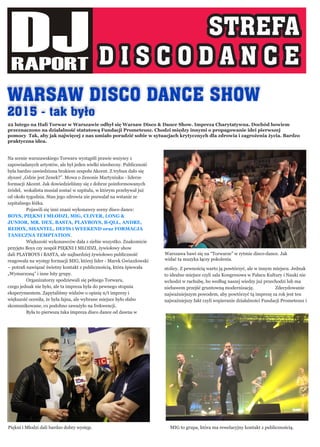 STREFA
D I S C O D A N C E
WARSAW DISCO DANCE SHOW
2015 - tak było
Warszawa bawi się na “Torwarze” w rytmie disco-dance. Jak
widać ta muzyka łączy pokolenia.
22 lutego na Hali Torwar w Warszawie odbył się Warsaw Disco & Dance Show. Impreza Charytatywna. Dochód bowiem
przeznaczono na działalność statutową Fundacji Prometeusz. Chodzi między innymi o propagowanie idei pierwszej
pomocy Tak, aby jak najwięcej z nas umiało poradzić sobie w sytuacjach krytycznych dla zdrowia i zagrożenia życia. Bardzo
praktyczna idea.
Na scenie warszawskiego Torwaru wystąpili prawie wszyscy z
zapowiadanych artystów, ale był jeden wielki nieobecny. Publiczność
była bardzo zawiedziona brakiem zespołu Akcent. Z trybun dało się
słyszeć „Gdzie jest Zenek?”. Mowa o Zenonie Martyniuku - liderze
formacji Akcent. Jak dowiedzieliśmy się z dobrze poinformowanych
źródeł, wokalista musiał zostać w szpitalu, w którym przebywał już
od około tygodnia. Stan jego zdrowia nie pozwalał na wstanie ze
szpitalnego łóżka.
	 Pojawili się inni znani wykonawcy sceny disco dance:
BOYS, PIĘKNI I MŁODZI, MIG, CLIVER, LONG &
JUNIOR, MR. DEX, BASTA, PLAYBOYS, B-QLL, ANDRE,
REDOX, SHANTEL, DEFIS i WEEKEND oraz FORMACJA
TANECZNA TEMPTATION.
	 Większość wykonawców dała z siebie wszystko. Znakomicie
przyjęto Boys czy zespół PIĘKNI I MŁODZI, żywiołowy show
dali PLAYBOYS i BASTA, ale najbardziej żywiołowo publiczność
reagowała na występ formacji MIG, której lider - Marek Gwiazdowski
– potrafi nawiązać świetny kontakt z publicznością, która śpiewała
„Wymarzoną” i inne hity grupy.
	 Organizatorzy spodziewali się pełnego Torwaru,
czego jednak nie było, ale ta impreza była do pewnego stopnia
eksperymentem. Zapytaliśmy widzów o opinię n/t imprezy i
większość oceniła, że była fajna, ale wybrane miejsce było słabo
skomunikowane, co podobno zaważyło na frekwencji.
	 Była to pierwsza taka impreza disco dance od dawna w
Piękni i Młodzi dali bardzo dobry występ. MIG to grupa, która ma rewelacyjny kontakt z publicznością.
stolicy. Z pewnością warto ją powtórzyć, ale w innym miejscu. Jednak
to idealne miejsce czyli sala Kongresowa w Pałacu Kultury i Nauki nie
wchodzi w rachubę, bo według naszej wiedzy już przechodzi lub ma
niebawem przejść gruntowną modernizację. 		 Zdecydowanie
najważniejszym powodem, aby powtórzyć tą imprezę za rok jest ten
najważniejszy fakt czyli wspieranie działalności Fundacji Prometeusz i
 