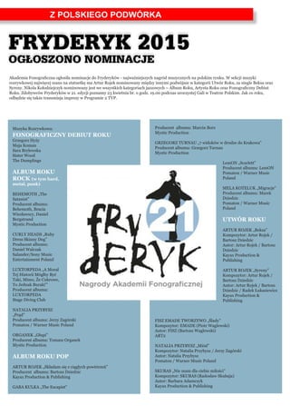 Z POLSKIEGO PODWÓRKA
Akademia Fonograficzna ogłosiła nominacje do Fryderyków - najważniejszych nagród muzycznych na polskim rynku. W sekcji muzyki
rozrywkowej najwięcej szans na statuetkę ma Artur Rojek nominowany między innymi podwójnie w kategorii Utwór Roku, za single Beksa oraz
Syreny. Nikola Kołodziejczyk nominowany jest we wszystkich kategoriach jazzowych – Album Roku, Artysta Roku oraz Fonograficzny Debiut
Roku. Zdobywców Fryderyków w 21. edycji poznamy 23 kwietnia br. o godz. 19.00 podczas uroczystej Gali w Teatrze Polskim. Jak co roku,
odbędzie się także transmisja imprezy w Programie 2 TVP.
Muzyka Rozrywkowa:
FONOGRAFICZNY DEBIUT ROKU
Grzegorz Hyży
Maja Koman
Sara Brylewska
Sister Wood
The Dumplings
ALBUM ROKU
ROCK (w tym hard,
metal, punk)
BEHEMOTH „The
Satanist”
Producent albumu:
Behemoth, Bracia
Wiesławscy, Daniel
Bergstrand
Mystic Production
CURLY HEADS „Ruby
Dress Skinny Dog”
Producent albumu:
Daniel Walczak
Salander/Sony Music
Entertainment Poland
LUXTORPEDA „A Morał
Tej Historii Mógłby Być
Taki, Mimo, Że Cukrowe,
To Jednak Buraki”’
Producent albumu:
LUXTORPEDA
Stage Diving Club
NATALIA PRZYBYSZ
„Prąd”
Producent albumu: Jerzy Zagórski
Pomaton / Warner Music Poland
ORGANEK „Głupi”
Producent albumu: Tomasz Organek
Mystic Production
ALBUM ROKU POP
ARTUR ROJEK „Składam się z ciągłych powtórzeń”
Producent albumu: Bartosz Dziedzic
Kayax Production & Publishing
GABA KULKA „The Escapist”
Producent albumu: Marcin Bors
Mystic Production
GRZEGORZ TURNAU „7 widoków w drodze do Krakowa”
Producent albumu: Grzegorz Turnau
Mystic Production
LemON „Scarlett”
Producent albumu: LemON
Pomaton / Warner Music
Poland
MELA KOTELUK „Migracje”
Producent albumu: Marek
Dziedzic
Pomaton / Warner Music
Poland
UTWÓR ROKU
ARTUR ROJEK „Beksa”
Kompozytor: Artur Rojek /
Bartosz Dziedzic
Autor: Artur Rojek / Bartosz
Dziedzic
Kayax Production &
Publishing
ARTUR ROJEK „Syreny”
Kompozytor: Artur Rojek /
Bartosz Dziedzic
Autor: Artur Rojek / Bartosz
Dziedzic / Radek Łukasiewicz
Kayax Production &
Publishing
FISZ EMADE TWORZYWO „Ślady”
Kompozytor: EMADE (Piotr Waglewski)
Autor: FISZ (Bartosz Waglewski)
ART2
NATALIA PRZYBYSZ „Miód”
Kompozytor: Natalia Przybysz / Jerzy Zagórski
Autor: Natalia Przybysz
Pomaton / Warner Music Poland
SKUBAS „Nie mam dla ciebie miłości”
Kompozytor: SKUBAS (Radosław Skubaja)
Autor: Barbara Adamczyk
Kayax Production & Publishing
FRYDERYK 2015
OGŁOSZONO NOMINACJE
 