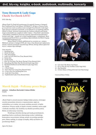 dvd, blu-ray, książka, e-book, audiobook, multimedia, koncerty
Tony Bennett & Lady Gaga
Cheek To Cheek LIVE!
DVD i Blu-Ray
Album Cheek To Cheek był nominowany do nagrody Grammy w kategorii
Best Traditional Pop Vocal Album i WYGRAŁ!!!!! 28 lipca w Nowym Jorku
po raz pierwszy razem na jednej scenie wystąpili Tony Bennett i Lady Gaga!
Tego wieczoru wykonali 19 piosenek, w tym głównie te ze wspólnego albumu
Cheek To Cheek. Artystom towarzyszyła 39. osobowa orkiestra pod batutą
Jorge’a Calandrelli oraz wyjątkowi soliści: trębacz - Chris Botti i saksofonista
- David Mann. Dodatkowe muzyczne wsparcie zapewnił kwartet Bennetta i
kwintet Lady Gagi – zespoły na co dzień współpracujące z wokalistami. Show
wyreżyserował David Horn a za produkcję odpowiedzialny był Mitch Owgang
i THIRTEEN Productions LLC.
	 Album Cheek To Cheek zadebiutował we wrześniu na 1. miejscu
Billobard, zarówno w kategorii POP, jak i Jazz a Tony Bennet jest najstarszym
artystą w historii przemysłu rozrywkowego (88 lat), którego album uplasował
się na 1. miejscu tego rankingu!
Lista utworów:
1 – Anything Goes
2 – Cheek To Cheek
3 – They All Laughed
4 – Lady’s In Love With You (Tony Bennett Solo)
5 – Nature Boy
6 – Goody Goody
7 – How Do You Keep The Music Playing? (Tony Bennett Solo)
8 – Bang Bang (My Baby Shot Me Down) (Lady Gaga Solo)
9 – Bewitched Bothered and Bewildered (Lady Gaga Solo)
10 – Firefly
11 – I Won’t Dance
12 – Don’t Wait Too Long (Tony Bennett Solo)
13 – I Can’t Give You Anything But Love
14 – Lush Life (Tony Solo)
15 – Sophisticated Lady (Tony Bennett Solo)
Marek Dyjak - Polizany przez Boga
autorzy: Arkadiusz Bartosiak i Łukasz Klinke
książka
Autorzy o książce:
„Marek Dyjak to arsenał amunicji. Zadając kolejne pytania, otwierające
szczelnie pozamykane skrzynie ze wspomnieniami, nigdy nie
wiedzieliśmy na co trafimy, ale zawsze mieliśmy pewność, że będzie
wybuchowo. Wszyscy myślą, że Dyjak to świetny wokalista, rasowy pijak
i niedoszły samobójca. My staraliśmy się odnaleźć prawdziwą naturę
Marka, tę mniej znaną i oczywistą.
	 Wrażliwego człowieka skrytego pod maską prostolinijności,
pogodnego faceta w przebraniu depresyjnego mruka i radykalnego
komentatora rzeczywistości, którego metafor nie przebiją najwięksi
poeci. Mamy nadzieję, że czytając tę książkę, zbliżą się Państwo do
prawdziwego Marka”.
Agora SA, Kayax
16 – Let’s Face The Music And Dance
17 – Ev’ry Time We Say Goodbye (Lady Gaga Solo)
18 – But Beautiful
19 – It Don’t Mean A Thing (If It Ain’t Got That Swing)
						
	
Universal Music Polska
 