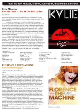 dvd, blu-ray, książka, e-book, audiobook, multimedia, koncerty
Kylie Minogue
Kiss Me Once – Live At The SSE Hydro
DVD / Blu-ray
W 2014 roku ukazała się studyjna płyta Kylie Minogue, zatytułowana „Kiss Me
Once”. Australijka odbyła po niej trasę koncertową, prezentując imponujący show,
również w Polsce.
	 Jego tytuł to “Kiss Me Once – Live At The SSE Hydro” (23.03.2015
premiera). Spektakularny show Kylie doczekał się wielu pochwał, także w liczących
się brytyjskich tytułach prasowych, które nie zawsze wypowiadały się o Australijce
pozytywnie. „Ten zuchwały, pełen dobrej zabawy show jest odpowiedzią na pytanie,
dlaczego po prawie trzech dekadach Kylie wciąż jest księżniczką popu” – napisał
po koncercie „The Evening Standard”. Ci, którzy nie mieli okazji zobaczyć Kylie
Minogue na scenie, będą mogli ucieszyć oczy i uszy w zaciszu domowym, oglądając
show gwiazdy z DVD, Blu-raya, słuchając z CD lub plików cyfrowych. Ci, którzy byli,
odświeżą piękne wspomnienia.
	 Występ Australijki zarejestrowano w pięknej hali The SSE Hydro w
szkockim Glasgow. Kylie wykonała swoje stare klasyki, jak i nowsze piosenki. Nie
zabrakło w zestawie takich hitów jak „Can’t Get You Out Of My Head”, „Slow”, „I
Should Be So Lucky”. W dodatkach znalazł się między innymi film „Sleepwalker”,
wyświetlany przed każdym koncertem z liczącej 31 występów trasy artystki, w którym
można usłyszeć trzy nowe kawałki Kylie i Fernando Garibaya. Minogue wciela się
w obrazie w różne postacie, w tym Śpiącą Królewnę. Dodatki to także możliwość
obejrzenia materiałów wizualnych towarzyszących piosenkom „Chasing Ghosts”,
„Sexercize”, „Skirt”, „Can’t Get You Out Of My Head” oraz „In Your Arms”.
Tracklista DVD:
1.Breathe / Les Sex Intro
2.Les Sex
3.In My Arms
4.Timebomb
5.Wow
6.Step Back In Time
7.Spinning Around
FLORENCE & THE MACHINE
Głos wszechmogący
autor: Zoë Howy, tłum. Joanna Karwecka.
książka
Kilka tygodni temu do stacji radiowych i na listy przebojów trafiło nowe nagranie
Florence + The Machine pt. What kind of man. To zapowiedź jej nowego albumu,
którego premiera przewidziana jest na 1.06.2015. Krążek będzie nosił tytuł “How
Big, How Blue, How Beautiful”. Ponadto jest dostępny dla didżejów remiks
wspomnianego nagrania. Tematu podjął się Nicholas Jaar mający już w swoim
dorobku remiksy dla m.in. Missy Elliott, Cat Power czy Chet Faker. Nadarza się
doskonała okazja by czytelnicy DJ Raport’u poznali historię Florence Welch i jej
drogę do sukcesu. Na rynku czytelniczym jest dostępna książka „FLORENCE +
THE MACHINE. Głos wszechmogący”, którą napisała Zoë Howy w tłumaczeniu
Joanny Karweckiej.
	 Historia Florence + The Machine stanowi radosny kontrast dla
licznych, pięknie opakowanych, wytresowanych gwiazdek pop, których jedynym
marzeniem jest sława. Poznajcie Florence Welch – oczytane dziecko z południa
Londynu, które zaczynało, śpiewając na pogrzebach, by później występować na
scenach całego świata, po okresie szalonych imprez w szkole artystycznej i serii
zmieniających życie spotkań z ludźmi, takimi jak współautorka Isabella Summers,
managerka Mairead Nash i producent Paul Epworth.
	 Pierwsze dwie płyty, „Lungs” i „Ceremonials”, pokryły się multiplatyną,
a emocjonalna, prawie mistyczna jakość popu, jaką prezentują Florence + The
Machine, przyniosła im międzynarodową sławę. Tymczasem charakterystyczne
wyczucie mody Florence przykuło uwagę domu mody Gucci oraz Karla Lagerfelda,
gwarantując zespołowi przyciągającą wzrok ikonę, której wygląd idzie w parze z
ich muzyką.
Oto pełna historia ognistowłosej dziewczyny z niezwykłym głosem –
niesamowitego fenomenu muzyki pop – która odnosi olbrzymie sukcesy!
8.Your Disco Needs You
9.On A Night Like This
10.Slow
11.Enjoy Yourself
12.Hand On Your Heart
13.Never Too Late
14.Got To Be Certain
15.I Should Be So Lucky
16.Need You Tonight
17.Sexercize
18.Nu-Di-Ty Segue
19.Can’t Get You Out Of My Head
20.Kids
21.Beautiful
22.Kiss Me Once
23.Get Outta My Way
24.Love At First Sight
25.Locomotion
26.All The Lovers
27.Into The Blue
Warner Music Polska
Wydawnictwo In Rock
 