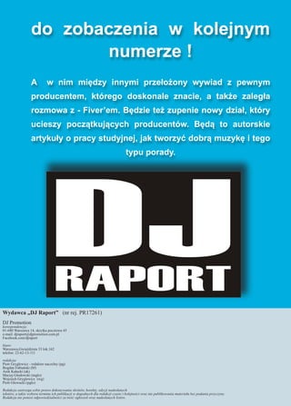 do zobaczenia w kolejnym
numerze !
A w nim między innymi przełożony wywiad z pewnym
producentem, którego doskonale znacie, a także zaległa
rozmowa z - Fiver’em. Będzie też zupenie nowy dział, który
ucieszy początkujących producentów. Będą to autorskie
artykuły o pracy studyjnej, jak tworzyć dobrą muzykę i tego
typu porady.
Wydawca „DJ Raport” (nr rej. PR17261)
DJ Promotion
korespondencja:
01-680 Warszawa 14, skrytka pocztowa 45
e-mail: djraport@djpromotion.com.pl
Facebook.com/djraport
biuro:
Warszawa,Gwiaździsta 33 lok.162
telefon: 22-62-13-111
redakcja:
Piotr Gryglewicz - redaktor naczelny (pg)
Bogdan Fabiański (bf)
Arek Kałucki (ak)
Maciej Głodowski (mglo)
Wojciech Gryglewicz (wg)
Piotr Głowacki (pglo)
Redakcja zastrzega sobie prawo dokonywania skrótów, korekty, edycji nadesłanych
tekstów, a także wyboru terminu ich publikacji w dogodnych dla redakcji czasie i kolejności oraz nie publikowania materiału bez podania przyczyny.
Redakcja nie ponosi odpowiedzialności za treść ogłoszeń oraz nadesłanych listów.
 