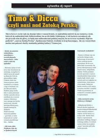 sylwetka dj raport
Timo & Dicca
czyli nasi nad Zatoką Perską
- Kiedy się ostatnio
widzieliśmy,
mówiliście o
swoich planach,
marzeniach… Jaka
część z nich się
spełniła?
- Marzenia i plany to twór
żywy więc nieustannie się
zmieniają, szczególnie że
takich rzeczy jak wyjazd
na dłużej do UAE nie
planowaliśmy nigdy.
Z faktów, które nas
cieszą na pewno warto
wymienić to, że żyjemy
z tego co kochamy a to
już olbrzymi sukces.
Niektóre plany trzeba
było w czasie przesunąć
choćby z powodu okresu
osiedlania się w nowym
miejscu. Całościowo
rzecz ujmując jest bardzo
pozytywnie, warunki
sprzyjają dalszej pracy,
pogoda nastraja do
działania.
Nadal marzenia
muzyczne podobne
– grać dużo, w wielu
miejscach no i wydać
wreszcie prawdziwego
hita…. hahaha
- Jak wam, jako
Polakom, żyje się
w Zjednoczonych
Emiratach Arabskich?
- Żyjemy w Dubaju więc nie
ma bardzo dużego szoku
kulturowego, do pewnych
różnic trzeba po prostu
przywyknąć, ale nie są to
jakieś duże wyrzeczenia. Na
pewno rekompensuje je wiele
innych rzeczy, udogodnień,
atrakcji. Trzeba pamiętać,
że wiele opowieści o życiu w
muzułmańskim kraju można
między bajki włożyć, same
emiraty pod tym względem są
zróżnicowane, różne prawo,
różne zasady. Dubaj jest
bardzo otwarty co nie znaczy,
że można wszystko i wszędzie.
Trzeba się przestawić, że
weekend to czwartek i piątek -
to najważniejsze.
- Jaka oceniacie scenę
klubową w Dubaju?
- Kilkadziesiąt klubów o
których słychać regularnie,
pewnie kolejnych kilkadziesiąt
mniej znanych, mniejsze i
większe, ale bez hal na 2-3
tysiące osób. Bardzo dużo
imprez z zaproszonymi
gwiazdami wielkiego, dużego i
średniego kalibru. Co tydzień
można wybrać się na jakieś
„znane” nazwisko jeśli tylko
budżet pozwala.
... ciąg dalszy na następnej stronie ...
Tak to bywa w życiu i jak się okazuje także w naszej branży, że najtrudniej umówić się na rozmowę z tymi,
których się najbardziej lubi. Kibicowaliśmy im na ich ślubie i kibicujemy w ich karierze zawodowej, ale
nie przyszło nam do głowy, że będą tam ambasadorami polskiej muzyki, bo na to teraz wychodzi. Stąd ten
podtytuł “...nasi na Zatoką Perską”. Zjednoczone Emiraty Arabskie to kraj fascynujący. Ale czy rzeczywiście
można tam pokazać choćby namiastkę polskiej kultury? Szansa jest.
 