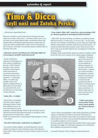... dokończenie z poprzedniej strony ...
Muzycznie wszystko co można sobie zażyczyć od imprez rnb przez
deep, house, techno, urban, trance – nie trudno znaleźć coś na co ma
się ochotę. Jest też grupa lokalnych djów i producentów, którzy pod
szyldami kilku swoich agencji organizują imprezy różnego typu. Na
scenie spory tłok bo podobnie jak na całym świecie teraz każdy jest
djem. Na pewno cieszy fakt, że nie jesteśmy skazani w klubach tylko na
komercję i disco polo.
- Opowiecie naszym czytelnikom coś o Mixology Night? Na
czym polega ten projekt i skąd taki pomysł?
- Bardzo chcielibyśmy
organizować tutaj imprezy, na
które zapraszać moglibyśmy
gości np. z Polski. Pojawiła
się opcja w nowo otwartej
miejscówce, którą dopiero
trzeba wprowadzić na
rozrywkową mapę miasta.
Wyzwanie spore ale, warto
spróbować – oto Mixology
Night, a w zasadzie jego
początki, więcej o tym
będziemy mogli powiedzieć za
kilka tygodni. Na razie udało
się zaprosić Dave Bo, ale nie
jest tajemnicą, że rozmawiamy
z innymi artystami.
- Indie, ZEA… Co dalej?
- Był też Oman czy Jordania,
teraz Dicca zagra w Egipcie,
dalej będzie cześciej i więcej
mam nadzieję, bo przez rok
czasu ograniczały nas trochę
podpisane w Dubaju kontrakty. Ważne, że kierunek dobry i powoli
naprzód bez dawania albo pokazywania tego czy tamtego do rytmu
przygotowanych wcześniej setów... hahah...
Byłoby też na pewno miło w wakacje dopisać kilka bookingów w Polsce
– czas pokaże.
- Jak sobie radzicie jako „małżeństwo na odległość”?
- Na szczęście nieduża odległosć, ale jednak kłopotliwa, teraz już
problem nie istnieje, bo znowu mieszkamy razem. Doświadczenie
niezbyt dobre, dla nas najwyższa cena pracy tutaj przez pierwszy rok bez
wątpienia.
sylwetka dj raport
- Wasz singiel „Other side” znalazł się w pierwszej piątce TOP
30. Możemy spodziewać się kolejnych takich brzmień?
- „Other Side” powstawał tak długo, że mieliśmy ten projekt po drodze
kilka razy porzucić, a to mało czasu, a to nie ma z kim – nie ukrywamy
przecież, że nie siedzimy samodzielnie po nocach robiąc przy okazji fotki
i filmiki na fejsa jakimi to jesteśmy utalentowanymi producentami – od
samego początku podrzucamy pomysły, czasem teksty, łączymy ludzi
którzy znają się na tej robicie lepiej niż my i pomagają nam zrealizować
nasze koncepcje.
Po długim czasie postanowiliśmy spróbować zrobić coś wspólnie z Pesho
& Dave Bo i było warto. Cieszymy się też z faktu podjęcia współpracy
z Tokabeatz. Koncepcja
sprzed roku okazała się
trafiona i cieszymy się,
że track spotkał się z
dobrym przyjęciem i to
nie tylko na liście TOP w
DJ Promotion – widzimy
go w setach wielu djów,
kompilacjach, stronach z
piratami, torrentami itp.,
w dzisiejszych realiach
to właśnie dowody
popularności haha. W
kwietniu wychodzą jeszcze
2 inne tracki, w których
mamy swój udział – do
klimatu „Other Side” na
pewno wrócimy jeszcze
przed wakacjami.
- A jakie macie plany
na przyszłość? Kiedy
mamy szansę spotkać
się z Wami na kawie w
Polsce?
- Kawa w Polsce prawdopodobnie w lipcu kiedy przyjedziemy na krótkie
wakacje. Na Ramadan życie klubowe przestanie tutaj istnieć więc
wybierzemy się w rodzinne strony. Plany na przyszłość to kolejne tracki,
wkrótce jakieś nowe video, może przymiarka do jakiejś płyto kompilacji
ze wszystkimi singlami w nowych wersjach.
Na pewno przełomem będzie pojawienie się kilku tracków sygnowanych
tylko jako Timo Higgs, bo to taki kaprys chłopaka przed czterdziestką,
który odkładał wiele pomysłów do szuflady.
rozmawiali: Wojciech “Wutes” Gryglewicz i Maciej Głodowski.
Timo & Dicca
czyli nasi nad Zatoką Perską
 