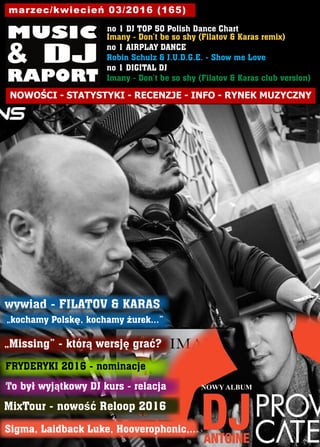 no 1 DJ TOP 50 Polish Dance Chart
Imany - Don’t be so shy (Filatov & Karas remix)
no 1 AIRPLAY DANCE
Robin Schulz & J.U.D.G.E. - Show me Love
no 1 DIGITAL DJ
Imany - Don’t be so shy (Filatov & Karas club version)
marzec/kwiecień 03/2016 (165)
NOWOŚCI - STATYSTYKI - RECENZJE - INFO - RYNEK MUZYCZNY
FRYDERYKI 2016 - nominacje
MixTour - nowość Reloop 2016
Sigma, Laidback Luke, Hooverophonic,...
wywiad - FILATOV & KARAS
„kochamy Polskę, kochamy żurek...”
To był wyjątkowy DJ kurs - relacja
„Missing” - którą wersję grać?
NOWY ALBUM
 