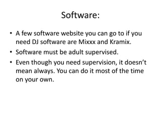 Software:
• A few software website you can go to if you
need DJ software are Mixxx and Kramix.
• Software must be adult supervised.
• Even though you need supervision, it doesn’t
mean always. You can do it most of the time
on your own.
 