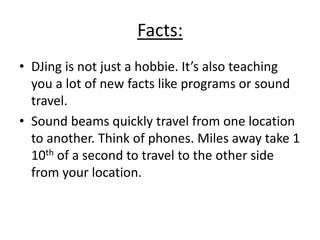 Facts:
• DJing is not just a hobbie. It’s also teaching
you a lot of new facts like programs or sound
travel.
• Sound beams quickly travel from one location
to another. Think of phones. Miles away take 1
10th of a second to travel to the other side
from your location.
 