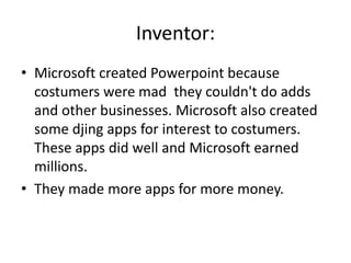 Inventor:
• Microsoft created Powerpoint because
costumers were mad they couldn't do adds
and other businesses. Microsoft also created
some djing apps for interest to costumers.
These apps did well and Microsoft earned
millions.
• They made more apps for more money.
 