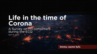 Life in the time of
Corona
Dentsu Jayme Syfu
A Survey on PH consumers
during the ECQ
April 15, 2020
 