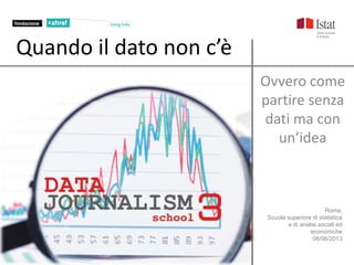 Roma,
Scuola superiore di statistica
e di analisi sociali ed
economiche
06/06/2013
Quando il dato non c’è
Ovvero come
partire senza
dati ma con
un’idea
 