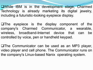 While IBM is in the development stage, Charmed
Technology is already marketing its digital jewelry,
including a futuristic-looking eyepiece display.
The eyepiece is the display component of the
company's Charmed Communicator, a wearable,
wireless, broadband-Internet device that can be
controlled by voice, pen or handheld keypad.
The Communicator can be used as an MP3 player,
video player and cell phone. The Communicator runs on
the company's Linux-based Nanix operating system.
 
