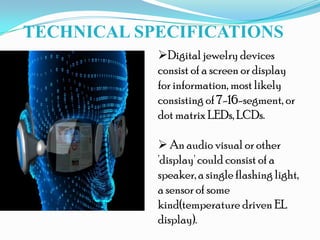 TECHNICAL SPECIFICATIONS
Digital jewelry devices
consist of a screen or display
for information, most likely
consisting of 7-16-segment, or
dot matrix LEDs, LCDs.
 An audio visual or other
'display' could consist of a
speaker, a single flashing light,
a sensor of some
kind(temperature driven EL
display).
 