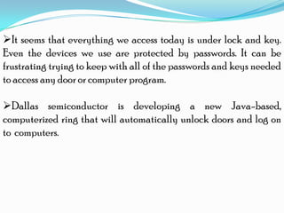 It seems that everything we access today is under lock and key.
Even the devices we use are protected by passwords. It can be
frustrating trying to keep with all of the passwords and keys needed
to access any door or computer program.
Dallas semiconductor is developing a new Java-based,
computerized ring that will automatically unlock doors and log on
to computers.
 