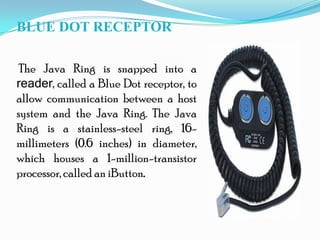 BLUE DOT RECEPTOR
The Java Ring is snapped into a
reader, called a Blue Dot receptor, to
allow communication between a host
system and the Java Ring. The Java
Ring is a stainless-steel ring, 16-
millimeters (0.6 inches) in diameter,
which houses a 1-million-transistor
processor, called an iButton.
 