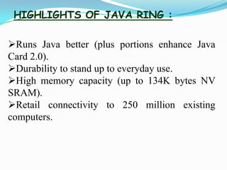 HIGHLIGHTS OF JAVA RING :
Runs Java better (plus portions enhance Java
Card 2.0).
Durability to stand up to everyday use.
High memory capacity (up to 134K bytes NV
SRAM).
Retail connectivity to 250 million existing
computers.
 
