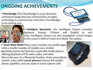 ONGOING ACHIEVEMENTS
Charmbadge-The Charmbadge is as an electronic
conference badge that uses infrared (line-of-sight)
technology to communicate with other Charmbadges
in its viewing area.
 Intelligent Spectacles- the Intelligent Glasses translate
Japanese, Korean, Chinese and English in real
time. Intelligent Glasses can also manipulate virtual images
in the wearer's field of vision on a blank, flat surface.
 Smart Wrist Watch-Many smart watches run mobile apps,
while a smaller number of models run a mobile
operating system and function as portable media players,
offering playback of FM radio, audio, and video
files to the user via a Bluetooth headset. Some smart phone
models, (also called watch phones) feature full mobile
phone capability, and can make or answer phone calls.
 
