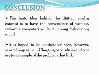 CONCLUSION
 The basic idea behind the digital jewelry
concept is to have the convenience of wireless,
wearable computers while remaining fashionably
sound.
It is hoped to be marketable soon, however,
several bugs remain. Charging capabilities and cost
are just a sample of the problems that lurk.
 