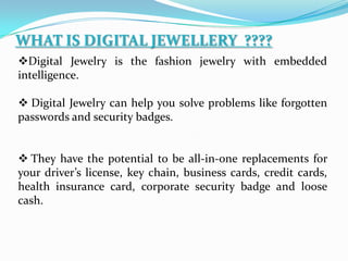 WHAT IS DIGITAL JEWELLERY ????
Digital Jewelry is the fashion jewelry with embedded
intelligence.
 Digital Jewelry can help you solve problems like forgotten
passwords and security badges.
 They have the potential to be all-in-one replacements for
your driver’s license, key chain, business cards, credit cards,
health insurance card, corporate security badge and loose
cash.
 