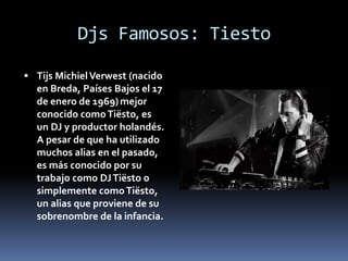 Djs Famosos: Tiesto
 Tijs MichielVerwest (nacido
en Breda, Países Bajos el 17
de enero de 1969)mejor
conocido comoTiësto, es
un DJ y productor holandés.
A pesar de que ha utilizado
muchos alias en el pasado,
es más conocido por su
trabajo como DJTiësto o
simplemente comoTiësto,
un alias que proviene de su
sobrenombre de la infancia.
 