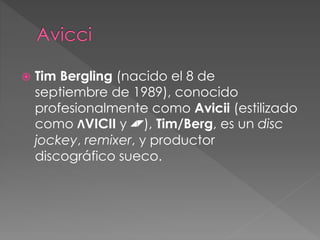  Tim Bergling (nacido el 8 de
septiembre de 1989), conocido
profesionalmente como Avicii (estilizado
como ɅVICII y ◢◤), Tim/Berg, es un disc
jockey, remixer, y productor
discográfico sueco.
 