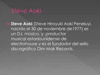  Steve Aoki (Steve Hiroyuki Aoki Peneluyi,
nacido el 30 de noviembre de1977) es
un DJ, músico, y productor
musical estadounidense de
electrohouse y es el fundador del sello
discográfico Dim Mak Records.
 