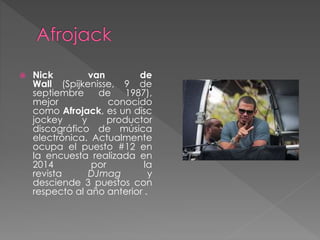  Nick van de
Wall (Spijkenisse, 9 de
septiembre de 1987),
mejor conocido
como Afrojack, es un disc
jockey y productor
discográfico de música
electrónica. Actualmente
ocupa el puesto #12 en
la encuesta realizada en
2014 por la
revista DJmag y
desciende 3 puestos con
respecto al año anterior .
 