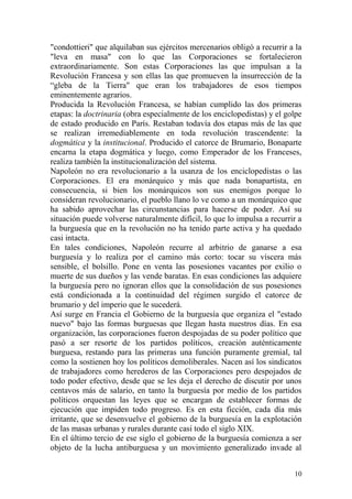 10
"condottieri" que alquilaban sus ejércitos mercenarios obligó a recurrir a la
"leva en masa" con lo que las Corporaciones se fortalecieron
extraordinariamente. Son estas Corporaciones las que impulsan a la
Revolución Francesa y son ellas las que promueven la insurrección de la
―gleba de la Tierra" que eran los trabajadores de esos tiempos
eminentemente agrarios.
Producida la Revolución Francesa, se habían cumplido las dos primeras
etapas: la doctrinaria (obra especialmente de los enciclopedistas) y el golpe
de estado producido en París. Restaban todavía dos etapas más de las que
se realizan irremediablemente en toda revolución trascendente: la
dogmática y la institucional. Producido el catorce de Brumario, Bonaparte
encarna la etapa dogmática y luego, como Emperador de los Franceses,
realiza también la institucionalización del sistema.
Napoleón no era revolucionario a la usanza de los enciclopedistas o las
Corporaciones. El era monárquico y más que nada bonapartista, en
consecuencia, si bien los monárquicos son sus enemigos porque lo
consideran revolucionario, el pueblo llano lo ve como a un monárquico que
ha sabido aprovechar las circunstancias para hacerse de poder. Así su
situación puede volverse naturalmente difícil, lo que lo impulsa a recurrir a
la burguesía que en la revolución no ha tenido parte activa y ha quedado
casi intacta.
En tales condiciones, Napoleón recurre al arbitrio de ganarse a esa
burguesía y lo realiza por el camino más corto: tocar su víscera más
sensible, el bolsillo. Pone en venta las posesiones vacantes por exilio o
muerte de sus dueños y las vende baratas. En esas condiciones las adquiere
la burguesía pero no ignoran ellos que la consolidación de sus posesiones
está condicionada a la continuidad del régimen surgido el catorce de
brumario y del imperio que le sucederá.
Así surge en Francia el Gobierno de la burguesía que organiza el "estado
nuevo" bajo las formas burguesas que llegan hasta nuestros días. En esa
organización, las corporaciones fueron despojadas de su poder político que
pasó a ser resorte de los partidos políticos, creación auténticamente
burguesa, restando para las primeras una función puramente gremial, tal
como la sostienen hoy los políticos demoliberales. Nacen así los sindicatos
de trabajadores como herederos de las Corporaciones pero despojados de
todo poder efectivo, desde que se les deja el derecho de discutir por unos
centavos más de salario, en tanto la burguesía por medio de los partidos
políticos orquestan las leyes que se encargan de establecer formas de
ejecución que impiden todo progreso. Es en esta ficción, cada día más
irritante, que se desenvuelve el gobierno de la burguesía en la explotación
de las masas urbanas y rurales durante casi todo el siglo XIX.
En el último tercio de ese siglo el gobierno de la burguesía comienza a ser
objeto de la lucha antiburguesa y un movimiento generalizado invade al
 