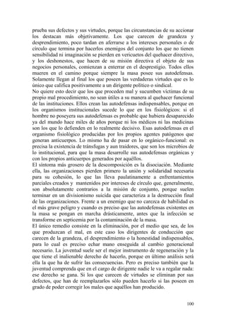 100
prueba sus defectos y sus virtudes, porque las circunstancias de su accionar
los destacan más objetivamente. Los que carecen de grandeza y
desprendimiento, poco tardan en aferrarse a los intereses personales o de
círculo que termina por hacerlos enemigos del conjunto los que no tienen
sensibilidad ni imaginación se pierden en vericuetos del quehacer directivo,
y los deshonestos, que hacen de su misión directiva el objeto de sus
negocios personales, comienzan a enterrar en el desprestigio. Todos ellos
mueren en el camino porque siempre la masa posee sus autodefensas.
Solamente llegan al final los que poseen las verdaderas virtudes que es lo
único que califica positivamente a un dirigente político o sindical.
No quiere esto decir que los que proceden mal y sucumben víctimas de su
propio mal procedimiento, no sean útiles a su manera al quehacer funcional
de las instituciones. Ellos crean las autodefensas indispensables, porque en
los organismos institucionales sucede lo que en los fisiológicos: si el
hombre no poseyera sus autodefensas es probable que hubiera desaparecido
ya del mundo hace miles de años porque ni los médicos ni las medicinas
son los que lo defienden en lo realmente decisivo. Esas autodefensas en el
organismo fisiológico producidas por los propios agentes patógenos que
generan anticuerpos. Lo mismo ha de pasar en lo orgánico-funcional: es
precisa la existencia de tránsfugas y aun traidores, que son los microbios de
lo institucional, para que la masa desarrolle sus autodefensas orgánicas y
con los propios anticuerpos generados por aquéllos.
El síntoma más grosero de la descomposición es la disociación. Mediante
ella, las organizaciones pierden primero la unión y solidaridad necesaria
para su cohesión, lo que las lleva paulatinamente a enfrentamientos
parciales creados y mantenidos por intereses de círculo que, generalmente,
son absolutamente contrarios a la misión de conjunto, porque suelen
terminar en un divisionismo suicida que caracteriza a la destrucción final
de las organizaciones. Frente a un enemigo que no carezca de habilidad es
el más grave peligro y cuando es preciso que las autodefensas existentes en
la masa se pongan en marcha drásticamente, antes que la infección se
transforme en septicemia por la contaminación de la masa.
El único remedio consiste en la eliminación, por el medio que sea, de los
que produzcan el mal, en este caso los dirigentes de conducción que
carecen de la grandeza, el desprendimiento o la honestidad indispensables,
para lo cual es preciso echar mano enseguida al cambio generacional
necesario. La juventud suele ser el mejor instrumento de regeneración y la
que tiene el inalienable derecho de hacerlo, porque en último análisis será
ella la que ha de sufrir las consecuencias. Pero es preciso también que la
juventud comprenda que en el cargo de dirigente nadie le va a regalar nada:
ese derecho se gana. Si los que carecen de virtudes se eliminan por sus
defectos, que han de reemplazarlos sólo pueden hacerlo si las poseen en
grado de poder corregir los males que aquéllos han producido.
 