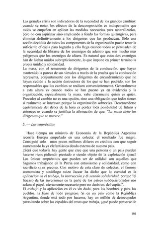 101
Las grandes crisis son indicadoras de la necesidad de los grandes cambios:
cuando se notan los efectos de la descomposición es indispensable que
todos se empeñen en aplicar las medidas necesarias para neutralizarlos,
pero no con aspirinas sino empleando a fondo las formas quirúrgicas, para
eliminar definitivamente a los dirigentes que las produzcan. Sólo una
acción decidida de todos los componentes de la organización puede tener la
suficiente eficacia para lograrlo y ello llega cuando todos se persuaden de
la necesidad de librarse de los enemigos de adentro que son mucho más
peligrosos que los enemigos de afuera. Es natural que estos dos enemigos
han de luchar unidos subrepticiamente, lo que impone en primer termino la
propia unidad y solidaridad.
La masa, con el remanente de dirigentes de la conducción, que hayan
mantenido la pureza de sus virtudes a través de la prueba que la conducción
representa, conjuntamente con los dirigentes de encuadramiento que no
hayan cedido a la acción destructora de los que se han podrido, son los
responsables que los cambios se realicen convenientemente. Generalmente
a esta altura es cuando todos se han puesto ya en evidencia y la
organización, especialmente la masa, sabe claramente quién es quién.
Proceder al cambio no es una opción, sino una obligación que todos tienen
sí realmente se interesan porque la organización sobreviva. Desentenderse
egoístamente del deber de la hora es perder toda posibilidad de futuro y
entonces es cuando se justifica la afirmación de que: "La masa tiene los
dirigentes que se merece."
5. — Los empréstitos
Hace tiempo un ministro de Economía de la República Argentina
recorría Europa empeñado en una colecta: el resultado fue magro.
Consiguió sólo unos pocos millones dólares en créditos con que seguir
aumentando la ya elefantiásica deuda externa de nuestro país.
¿Será que todavía hay gente que cree que una persona o un país pueden
hacerse ricos pidiendo prestado o siendo objeto de la explotación ajena?
Los únicos empréstitos que pueden ser de utilidad son aquellos que
hagamos trabajando en la Patria con entusiasmo y solidaridad, como con
sacrificio si es preciso. Con motivo de esta clase de colectas, el famoso
economista y sociólogo suizo Jaccar ha dicho que lo esencial es la
aplicación en el trabajo, la instrucción y el sentido solidaridad, porque "el
fracaso de las inversiones en la parte de los países subdesarrollados nos
aclara el papel, ciertamente necesario pero no decisivo, del capital".
El trabajo y la aplicación en él es sin duda, para los hombres y para los
pueblos, la base de todo progreso. Si en un país como la República
Argentina, donde está todo por hacerse, hay un millón de desocupados
parasitando sobre las espaldas del resto que trabaja, ¿qué puede pensarse de
 