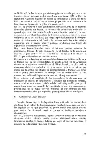 102
su Gobierno? En los tiempos que vivimos gobernar es más que nada crear
trabajo. ¿Cómo entonces podrá concebirse que desde 1946 a 1955 la
República Argentina necesitó un millón de inmigrantes y ahora sus hijos
han comenzado a emigrar en la misma proporción como consecuencia
lamentable de la sucesión de gobiernos tecnócratas?
En 1947 se creaba en el país, con fines de instrucción, otro de los factores
esenciales citados por Jaccar, las escuelas de orientación profesional y
aprendizaje, como los cursos de aplicación y la universidad obrera, que
comenzaron a producir toda clase de técnicos industriales (que hoy están
emigrando en su casi totalidad) que luego se perfeccionaron en Europa por
cuenta de la industria o del Estado. Del mismo modo las universidades
argentinas, con el acceso libre y gratuito, produjeron una legión de
diplomados provenientes del Pueblo.
Hoy, tanto Servan-Schreiber como el informe Hudson; destacan la
importancia decisiva de esta orientación en el desafío de la educación
moderna y para ambos este es el factor que en realidad ha elevado a
EE.UU. por encima de todos sus concurrentes.
En cuanto a la solidaridad de que nos habla Jaccar, tan indispensable para
el trabajo útil de las comunidades, el estado actual en la Argentina
demuestra un retroceso lamentable en el último decenio: he oído decir a
numerosos dirigentes sindicales que, si en nuestro país se corrigieran los
males que la azotan, los obreros se comprometerían a trabajar dos horas
diarias gratis; pero mientras se trabaje para el imperialismo, o sus
monopolios, nadie está dispuesto al menor sacrificio y tienen razón.
Si el esfuerzo o el sacrificio de los trabajadores ha de caer para su
utilización en manos de funcionarios al servicio del monopolio foráneo,
nunca podrá alcanzarse en el país la solidaridad indispensable para que el
rendimiento pueda sacarnos de la encrucijada en que nos encontramos,
porque todo no se puede resolver pensando en que tenemos un país
inmensamente rico, sino que es preciso querer y saber utilizar esa riqueza.
6. — Gobernar es Crear Trabajo
Cuando observo que, en la Argentina donde está todo por hacerse, hay
alrededor de un millón de desocupados que indudablemente gravitan sobre
las espaldas de los que producen, no puedo menos que pensar de sus
gobernantes. En el mundo moderno ya no se justifican semejantes
aberraciones.
En 1945, cuando el Justicialismo llegó al Gobierno, existía en el país una
situación similar: elevada deuda externa, descapitalizadores envíos
financieros anuales en divisas, balanza de pagos al exterior deficitaria y
ausencia de toda reserva financiera efectiva.
 