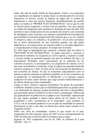 103
Sobre ello más de medio millón de desocupados. Frente a ese panorama,
nos empeñamos en repatriar la deuda, bajar a la décima parte los servicios
financieros en divisas, nivelar la balanza de pagos por el control de
importación y crear una reserva financiera. Simultáneamente fue posible
poner en marcha el "PRIMER PLAN QUINQUENAL" con el que no sólo
se alcanzó plena ocupación y termino con los parásitos, sino que requirió
ese millón de inmigrantes para satisfacer la demanda de mano de obra. Ello
permitió en poco tiempo pasar de una economía de miseria a una economía
de abundancia como asimismo a un aumento considerable de la producción
que posibilitó un aumento proporcional del consumo que, a su vez, tonificó
el comercio, como a la industria y la producción. Así el ciclo económico
fue el factor determinante de una economía popular con alto poder
adquisitivo y, en consecuencia, un consumo relativo a ese poder adquisitivo
y a la producción en franco progreso. El tiempo hizo lo demás.
En 1955 llegó la depredación que comenzó a destruir dejó sin efecto el
"SEGUNDO PLAN QUINQUENAL‖ en plena ejecución y comenzó a
desmontar la industria. La ocupación no se hizo esperar y comenzó a cundir
y en poco tiempo la economía popular caía ante los embates del agio y la
especulación facilitados como consecuencia de la supresión de los
controles de precios, la desocupación y la congelación de salarios, con lo
que cayó verticalmente el consumo, al que le siguió una marcada atonía del
comercio progresiva y fatal. Se pasó así de una economía de abundancia a
una economía de miseria. Es que en economías especialmente como la
nuestra es preciso mantener un perfecto equilibrio en el ciclo económico de
la producción, la transformación, la distribución y el consumo, porque
cualquiera de estos cuatro factores que caiga arrastra indefectiblemente a
los demás, desde que están encadenados.
Luego, es claro, vinieron a agravar el problema "los planes de austeridad"
verdaderos remedios peores que la enfermedad (penicilina en grandes dosis
a un amenazado de anemia), porque pronuncian aún más el desequilibrio,
que gravitando desde el Gobierno se hace mayor y permanente. Menos mal
que generalmente la población no se adapta a esa ―austeridad‖ impuesta por
los que siguen gastando a manos llenas dinero de los demás. Yo les
preguntaría a estos "economistas de la austeridad": ¿qué sucedería en
U.S.A. con su economía poderosa si por un plan de austeridad su consumo
disminuyera en dos o tres años un treinta por ciento como sucedió en la
Argentina Gorila?
Sobre esta clase de austeridades veamos lo que ocurre en el país:
comparados los diez primeros meses de 1967 con los correspondientes de
1966 son toda una revelación sobre la tendencia que se sigue:
Ingresos en 1967 comparados con los de 1966, en millones de $ más
208.280 —86,2 %.
 