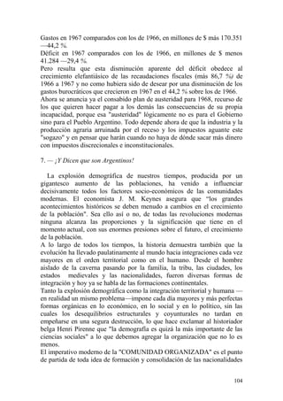 104
Gastos en 1967 comparados con los de 1966, en millones de $ más 170.351
—44,2 %.
Déficit en 1967 comparados con los de 1966, en millones de $ menos
41.284 —29,4 %.
Pero resulta que esta disminución aparente del déficit obedece al
crecimiento elefantiásico de las recaudaciones fiscales (más 86,7 %) de
1966 a 1967 y no como hubiera sido de desear por una disminución de los
gastos burocráticos que crecieron en 1967 en el 44,2 % sobre los de 1966.
Ahora se anuncia ya el consabido plan de austeridad para 1968, recurso de
los que quieren hacer pagar a los demás las consecuencias de su propia
incapacidad, porque esa "austeridad" lógicamente no es para el Gobierno
sino para el Pueblo Argentino. Todo depende ahora de que la industria y la
producción agraria arruinada por el receso y los impuestos aguante este
"sogazo" y en pensar que harán cuando no haya de dónde sacar más dinero
con impuestos discrecionales e inconstitucionales.
7. — ¡Y Dicen que son Argentinos!
La explosión demográfica de nuestros tiempos, producida por un
gigantesco aumento de las poblaciones, ha venido a influenciar
decisivamente todos los factores socio-económicos de las comunidades
modernas. El economista J. M. Keynes asegura que ―los grandes
acontecimientos históricos se deben menudo a cambios en el crecimiento
de la población". Sea ello así o no, de todas las revoluciones modernas
ninguna alcanza las proporciones y la significación que tiene en el
momento actual, con sus enormes presiones sobre el futuro, el crecimiento
de la población.
A lo largo de todos los tiempos, la historia demuestra también que la
evolución ha llevado paulatinamente al mundo hacia integraciones cada vez
mayores en el orden territorial como en el humano. Desde el hombre
aislado de la caverna pasando por la familia, la tribu, las ciudades, los
estados medievales y las nacionalidades, fueron diversas formas de
integración y hoy ya se habla de las formaciones continentales.
Tanto la explosión demográfica como la integración territorial y humana —
en realidad un mismo problema—impone cada día mayores y más perfectas
formas orgánicas en lo económico, en lo social y en lo político, sin las
cuales los desequilibrios estructurales y coyunturales no tardan en
empeñarse en una segura destrucción, lo que hace exclamar al historiador
belga Henri Pirenne que "la demografía es quizá la más importante de las
ciencias sociales" a lo que debemos agregar la organización que no lo es
menos.
El imperativo moderno de la "COMUNIDAD ORGANIZADA" es el punto
de partida de toda idea de formación y consolidación de las nacionalidades
 