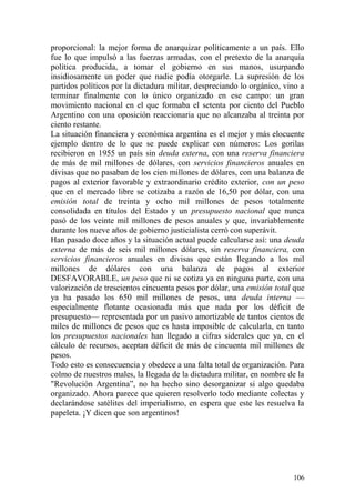 106
proporcional: la mejor forma de anarquizar políticamente a un país. Ello
fue lo que impulsó a las fuerzas armadas, con el pretexto de la anarquía
política producida, a tomar el gobierno en sus manos, usurpando
insidiosamente un poder que nadie podía otorgarle. La supresión de los
partidos políticos por la dictadura militar, despreciando lo orgánico, vino a
terminar finalmente con lo único organizado en ese campo: un gran
movimiento nacional en el que formaba el setenta por ciento del Pueblo
Argentino con una oposición reaccionaria que no alcanzaba al treinta por
ciento restante.
La situación financiera y económica argentina es el mejor y más elocuente
ejemplo dentro de lo que se puede explicar con números: Los gorilas
recibieron en 1955 un país sin deuda externa, con una reserva financiera
de más de mil millones de dólares, con servicios financieros anuales en
divisas que no pasaban de los cien millones de dólares, con una balanza de
pagos al exterior favorable y extraordinario crédito exterior, con un peso
que en el mercado libre se cotizaba a razón de 16,50 por dólar, con una
emisión total de treinta y ocho mil millones de pesos totalmente
consolidada en títulos del Estado y un presupuesto nacional que nunca
pasó de los veinte mil millones de pesos anuales y que, invariablemente
durante los nueve años de gobierno justicialista cerró con superávit.
Han pasado doce años y la situación actual puede calcularse así: una deuda
externa de más de seis mil millones dólares, sin reserva financiera, con
servicios financieros anuales en divisas que están llegando a los mil
millones de dólares con una balanza de pagos al exterior
DESFAVORABLE, un peso que ni se cotiza ya en ninguna parte, con una
valorización de trescientos cincuenta pesos por dólar, una emisión total que
ya ha pasado los 650 mil millones de pesos, una deuda interna —
especialmente flotante ocasionada más que nada por los déficit de
presupuesto— representada por un pasivo amortizable de tantos cientos de
miles de millones de pesos que es hasta imposible de calcularla, en tanto
los presupuestos nacionales han llegado a cifras siderales que ya, en el
cálculo de recursos, aceptan déficit de más de cincuenta mil millones de
pesos.
Todo esto es consecuencia y obedece a una falta total de organización. Para
colmo de nuestros males, la llegada de la dictadura militar, en nombre de la
"Revolución Argentina‖, no ha hecho sino desorganizar si algo quedaba
organizado. Ahora parece que quieren resolverlo todo mediante colectas y
declarándose satélites del imperialismo, en espera que este les resuelva la
papeleta. ¡Y dicen que son argentinos!
 