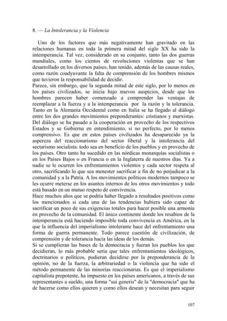 107
8. — La Intolerancia y la Violencia
Uno de los factores que más negativamente han gravitado en las
relaciones humanas en toda la primera mitad del siglo XX ha sido la
intemperancia. Tal vez, considerado en su conjunto, tanto las dos guerras
mundiales, como los cientos de revoluciones violentas que se han
desarrollado en los diversos países, han tenido, además de las causas reales,
como razón coadyuvante la falta de comprensión de los hombres mismos
que tuvieron la responsabilidad de decidir.
Parece, sin embargo, que la segunda mitad de este siglo, por lo menos en
los países civilizados, se inicia bajo nuevos auspicios, desde que los
hombres parecen haber comenzado a comprender las ventajas de
reemplazar a la fuerza y a la intemperancia por la razón y la tolerancia.
Tanto en la Alemania Occidental como en Italia se ha llegado al diálogo
entre los dos grandes movimientos preponderantes: cristianos y marxistas.
Del diálogo se ha pasado a la cooperación en provecho de los respectivos
Estados y se Gobierna en entendimiento, si no perfecto, por lo menos
comprensivo. Es que en estos países civilizados ha desaparecido ya la
aspereza del reaccionarismo del sector liberal y la intolerancia del
sectarismo socialista: todo sea en beneficio de los pueblos y en provecho de
los países. Otro tanto ha sucedido en las nórdicas monarquías socialistas o
en los Países Bajos o en Francia o en la Inglaterra de nuestros días. Ya a
nadie se le ocurren los enfrentamientos violentos y cada sector respeta al
otro, sacrificando lo que sea menester sacrificar a fin de no perjudicar a la
comunidad y a la Patria. A los movimientos políticos modernos tampoco se
les ocurre meterse en los asuntos internos de los otros movimientos y todo
está basado en un mutuo respeto de convivencia.
Hace muchos años que se podría haber llegado a resultados positivos como
los mencionados si cada una de las tendencias hubiera sido capaz de
sacrificar un poco de sus exigencias totales para hacer posible una armonía
en provecho de la comunidad. El único continente donde los resabios de la
intemperancia está haciendo imposible toda convivencia es América, en la
que la influencia del imperialismo intolerante hace del enfrentamiento una
forma de guerra permanente. Todo parece cuestión de civilización, de
comprensión y de tolerancia hacía las ideas de los demás.
Si se cumplieran las bases de la democracia y fueran los pueblos los que
decidieran, lo más probable sería que tales enfrentamientos ideológicos,
doctrinarios o políticos, pudieran decidirse por la preponderancia de la
opinión, no de la fuerza, la arbitrariedad o la violencia que ha sido el
método permanente de las minorías reaccionarias. Es que el imperialismo
capitalista prepotente, ha impuesto en los países americanos, a través de sus
representantes a sueldo, una forma "sui generis" de la "democracia" que ha
de hacerse como ellos quieren y como ellos desean y necesitan para seguir
 