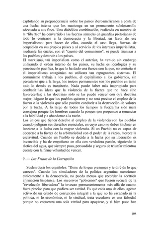 108
explotando su preponderancia sobre los países iberoamericanos a costa de
una lucha interna que los mantenga en un permanente subdesarrollo
adecuado a sus fines. Una diabólica combinación, realizada en nombre de
la "libertad" ha convertido a las fuerzas armadas en guardias pretorianas de
todo lo contrario a la democracia y la libertad, en favor de ese
imperialismo, para hacer de ellas, cuando el caso llega, fuerzas de
ocupación en sus propios países y al servicio de los intereses imperialistas,
mediante las cuales, con el "cuento del comunismo", se puede tiranizar a
los pueblos y destruir a los países.
El marxismo, tan imperialista como el anterior, ha venido sin embargo
utilizando el orden interno de los países, su lucha es ideológica y su
penetración pacífica, lo que le ha dado una fuerza con la que, no contaría si
el imperialismo antagónico no utilizara tan repugnantes sistemas. El
comunismo trabaja a los pueblos, el capitalismo a los gobiernos, sin
percatarse que a la larga, los únicos permanentes son los pueblos en tanto
todo lo demás es transitorio. Nada puede haber más inapropiado para
combatir las ideas que la violencia de la fuerza que no hace sino
favorecerlas; a las doctrinas sólo se las puede vencer con otra doctrina
mejor: hágase lo que los pueblos quieren y no será preciso el empleo de la
fuerza o la violencia que sólo pueden conducir a la destrucción de valores
por la lucha. A lo largo de todos los tiempos la fuerza ha sido mala
consejera porque los hombres cuando la poseen son propensos a renunciar
a la habilidad y a abandonar a la razón.
Los únicos que tienen derecho al empleo de la violencia son los pueblos
cuando peligran sus derechos esenciales, en cuyo caso no deben titubear en
lanzarse a la lucha con la mayor violencia. Si un Pueblo no es capaz de
oponerse a la fuerza de la arbitrariedad con el poder de la razón, merece la
esclavitud. Cuando un Pueblo se decide a la lucha por su liberación es
invencible y ha de empeñarse en ella con verdadera pasión, siguiendo la
táctica del agua, que siempre pasa, persuadido y seguro de triunfar mientras
cuente con la firme voluntad de vencer.
9. — Los Frutos de la Corrupción
Suelen decir los españoles: "Dime de lo que presumes y te diré de lo que
careces". Cuando los simuladores de la política argentina mencionan
cínicamente a la democracia, no puedo menos que recordar la acertada
afirmación hispánica. Los sucesivos "gobiernos" que fueron secuela de la
"revolución libertadora" la invocan permanentemente más allá de cuanto
fuera preciso para que pudiera ser verdad. Es que cada uno de ellos, agente
activo de un estado de corrupción integral a la que no ha escapado ni la
política, ni lo económico, ni lo sindical, trata escudarse en una falsedad
porque no encuentra una sola verdad para apoyarse, y sí bien poco han
 
