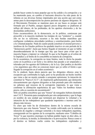 109
podido hacer contra la masa popular que no ha cedido a la corrupción y se
ha mantenido pura, en cambio el horizonte directivo ha sido pasto de la
infamia en sus diversas formas impulsados por una acción que usó como
armas para la descomposición las peores pasiones de algunos dirigentes. Si
el Movimiento Peronista se mantiene puro en sus bases es porque está
formado por el Pueblo, aunque algunos pocos dirigentes se pudrieran al
influjo del dinero, de las prebendas, de los apetitos electorales y de las
desmedidas ambiciones.
Estos escarnecedores de la democracia, en lo político, comienzan por
proscribir a la mayoría mediante las trampas de sus "estatutos" y, cuando
ello no les es suficiente, recurren a las más burdas maniobras que
configuran verdaderas atrocidades jurídicas y constitucionales, para burlar
a la voluntad popular. Nada de cuanto pueda constituir el arsenal perverso e
insidioso de los fraudes políticos ha quedado inactivo en este período de la
"democracia gorila", hasta que hemos llegado al momento en que se habla
desembozadamente de la trampa que hay que hacer para evitar que la
mayoría llegue a imponer su voluntad. Es que se ha llegado ya al colmo de
lo impúdico y al límite de lo concebible en materia de corrupción.
En lo económico, la corrupción no tiene límites, todo lo ilícito ha pasado
como en la política a ser lícito y los delitos han pasado a ser amparados y
tolerados por los agentes del Gobierno y de la Ley. Qué podría yo decirles
a los argentinos que ellos no conozcan mejor que yo sobre el límite a que
llegado la corrupción en el orden económico.
En lo sindical, hasta ahora parecía que los dirigentes obreros eran la
excepción que confirmaba la regla, pero se ha producido un hecho insólito
que viene a dar un mentís rotundo a semejante optimismo: la intención de
constituir la "Nueva C.G.T.", de inspiración gubernamental, que demuestra
elocuentemente que algunos dirigentes se han prestado para ello mediante
no sabemos qué recursos de la corrupción imperante, lo que viene a
confirmar la afirmación napoleónica de que "todos los hombres tienen
precio, sólo es cuestión de encontrárselo".
Sólo así podría concebirse que una "trenza" de renegados hubiera destruido
una C.G.T. Peronista para reemplazarla por otra antiperonista y que lo haga
en nombre de una unidad que terminará por dispersar la voluntad y la
intención de los trabajadores que quedarán impotentes e inermes ante los
abusos más inicuos.
Es claro que todo ha de disimularse dentro de la misma escuela de
hipocresía que esta funesta "trenza" ha venido cultivando con la malsana
intención de engañar y entregar sometida a la masa trabajadora argentina,
consiguiendo así los agentes de la corrupción, mediante estos "Caballos de
Troya" lo que nuestros enemigos no habían podido lograr en diez años, ni
por la violencia, la insidia, la intimidación o la provocación. Parece como si
el destino se hubiera vuelto contra los trabajadores explotados y
 