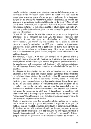11
mundo capitalista minando sus cimientos y amenazándolo gravemente con
la evolución o la revolución, como siempre ha sucedido en este orden de
cosas, pero lo que se puede afirmar es que el gobierno de la burguesía,
surgido de la revolución bonapartista, está ya amenazado de muerte. Sin
embargo, la tranquilidad pacífica del último tercio del siglo XIX no ofreció
condiciones favorables para la ejecución de cuanto se planea en contra del
mencionado sistema. Ha sido indispensable el advenimiento del siglo XX,
con sus grandes convulsiones, para que esa revolución pudiera hacerse
presente y fructificar.
Si bien el "microbio de la rebelión" estaba latente en todos los pueblos
explotados en la iniciación del siglo XX, los estados burgueses eran
demasiado fuertes aún para ser derribados por esta "infección
revolucionaria". Los primeros que lo intentan son los rusos mediante la
primera revolución comunista en 1907 que considera suficientemente
debilitado al estado zarista con la pérdida de la guerra ruso-japonesa de
1905, lo que en realidad no había ocurrido y el fracaso de esa revolución,
con la violenta represión que le sucedió, aseguró a Rusia otros diez años de
gobierno burgués.
Sin embargo, el siglo XX se inicia con el signo de las grandes luchas y
como tal impulsa el desarrollo frenético de la ciencia y la evolución, por
eso la primera mitad de este siglo con sus dos grandes guerras mundiales y
las revoluciones del comunismo, del fascismo y del nacionalsocialismo,
han iniciado tanto la era atómica como han impulsado hacia "la hora de los
pueblos".
En el orden de la evolución interna, cada pueblo tiene sus características
originales y por eso cada uno de ellos trata de destruir al demoliberalismo
capitalista mediante distintas formas de ejecución. El comunismo ruso, el
fascismo italiano, el nacionalsocialismo alemán, como la evolución
británica y aun estadounidense, son formas distintas de la revolución pero
su fin es uno solo: destruir el demoliberalismo para instaurar en su
reemplazo nuevas formas más acordes con las necesidades de las
comunidades modernas o más convenientes a los intereses que dominan.
Así como la monarquía terminó con el feudalismo, la república está
terminando con la monarquía y la democracia popular terminará con la
―democracia‖ liberal burguesa y sus distintas simulaciones democráticas de
que hacen uso las plutocracias actuales.
Tanto los comunistas como los nacionalsocialistas realizan su revolución
más o menos violenta y la primera medida es la supresión de los partidos
políticos que, en realidad de verdad, constituyen el andamiaje demoliberal.
El fascismo va más allá: restituye el poder de las corporaciones y marcha
hacia el "estado sindicalista". Los ingleses, que no son ciegos, enfrentan a
la evolución conformando su "democracia liberal" por evolución dirigida,
porque ellos no son partidarios de la revolución violenta ni profunda. La
 