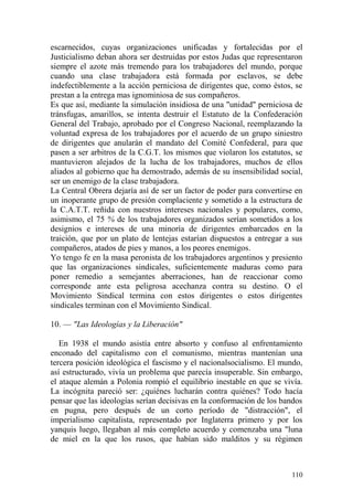 110
escarnecidos, cuyas organizaciones unificadas y fortalecidas por el
Justicialismo deban ahora ser destruidas por estos Judas que representaron
siempre el azote más tremendo para los trabajadores del mundo, porque
cuando una clase trabajadora está formada por esclavos, se debe
indefectiblemente a la acción perniciosa de dirigentes que, como éstos, se
prestan a la entrega mas ignominiosa de sus compañeros.
Es que así, mediante la simulación insidiosa de una "unidad" perniciosa de
tránsfugas, amarillos, se intenta destruir el Estatuto de la Confederación
General del Trabajo, aprobado por el Congreso Nacional, reemplazando la
voluntad expresa de los trabajadores por el acuerdo de un grupo siniestro
de dirigentes que anularán el mandato del Comité Confederal, para que
pasen a ser arbitros de la C.G.T. los mismos que violaron los estatutos, se
mantuvieron alejados de la lucha de los trabajadores, muchos de ellos
aliados al gobierno que ha demostrado, además de su insensibilidad social,
ser un enemigo de la clase trabajadora.
La Central Obrera dejaría así de ser un factor de poder para convertirse en
un inoperante grupo de presión complaciente y sometido a la estructura de
la C.A.T.T. reñida con nuestros intereses nacionales y populares, como,
asimismo, el 75 % de los trabajadores organizados serían sometidos a los
designios e intereses de una minoría de dirigentes embarcados en la
traición, que por un plato de lentejas estarían dispuestos a entregar a sus
compañeros, atados de pies y manos, a los peores enemigos.
Yo tengo fe en la masa peronista de los trabajadores argentinos y presiento
que las organizaciones sindicales, suficientemente maduras como para
poner remedio a semejantes aberraciones, han de reaccionar como
corresponde ante esta peligrosa acechanza contra su destino. O el
Movimiento Sindical termina con estos dirigentes o estos dirigentes
sindicales terminan con el Movimiento Sindical.
10. — "Las Ideologías y la Liberación"
En 1938 el mundo asistía entre absorto y confuso al enfrentamiento
enconado del capitalismo con el comunismo, mientras mantenían una
tercera posición ideológica el fascismo y el nacionalsocialismo. El mundo,
así estructurado, vivía un problema que parecía insuperable. Sin embargo,
el ataque alemán a Polonia rompió el equilibrio inestable en que se vivía.
La incógnita pareció ser: ¿quiénes lucharán contra quiénes? Todo hacía
pensar que las ideologías serían decisivas en la conformación de los bandos
en pugna, pero después de un corto período de "distracción", el
imperialismo capitalista, representado por Inglaterra primero y por los
yanquis luego, llegaban al más completo acuerdo y comenzaba una "luna
de miel en la que los rusos, que habían sido malditos y su régimen
 
