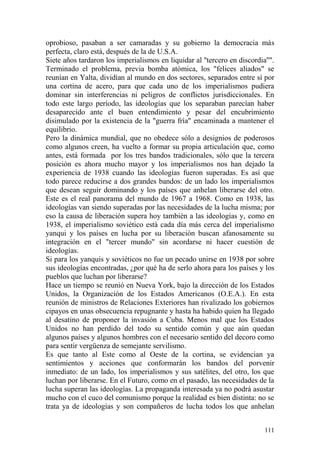 111
oprobioso, pasaban a ser camaradas y su gobierno la democracia más
perfecta, claro está, después de la de U.S.A.
Siete años tardaron los imperialismos en liquidar al ''tercero en discordia''".
Terminado el problema, previa bomba atómica, los "felices aliados" se
reunían en Yalta, dividían al mundo en dos sectores, separados entre sí por
una cortina de acero, para que cada uno de los imperialismos pudiera
dominar sin interferencias ni peligros de conflictos jurisdiccionales. En
todo este largo período, las ideologías que los separaban parecían haber
desaparecido ante el buen entendimiento y pesar del encubrimiento
disimulado por la existencia de la "guerra fría" encaminada a mantener el
equilibrio.
Pero la dinámica mundial, que no obedece sólo a designios de poderosos
como algunos creen, ha vuelto a formar su propia articulación que, como
antes, está formada por los tres bandos tradicionales, sólo que la tercera
posición es ahora mucho mayor y los imperialismos nos han dejado la
experiencia de 1938 cuando las ideologías fueron superadas. Es así que
todo parece reducirse a dos grandes bandos: de un lado los imperialismos
que desean seguir dominando y los países que anhelan liberarse del otro.
Este es el real panorama del mundo de 1967 a 1968. Como en 1938, las
ideologías van siendo superadas por las necesidades de la lucha misma; por
eso la causa de liberación supera hoy también a las ideologías y, como en
1938, el imperialismo soviético está cada día más cerca del imperialismo
yanqui y los países en lucha por su liberación buscan afanosamente su
integración en el "tercer mundo" sin acordarse ni hacer cuestión de
ideologías.
Si para los yanquis y soviéticos no fue un pecado unirse en 1938 por sobre
sus ideologías encontradas, ¿por qué ha de serlo ahora para los países y los
pueblos que luchan por liberarse?
Hace un tiempo se reunió en Nueva York, bajo la dirección de los Estados
Unidos, la Organización de los Estados Americanos (O.E.A.). En esta
reunión de ministros de Relaciones Exteriores han rivalizado los gobiernos
cipayos en unas obsecuencia repugnante y hasta ha habido quien ha llegado
al desatino de proponer la invasión a Cuba. Menos mal que los Estados
Unidos no han perdido del todo su sentido común y que aún quedan
algunos países y algunos hombres con el necesario sentido del decoro como
para sentir vergüenza de semejante servilismo.
Es que tanto al Este como al Oeste de la cortina, se evidencian ya
sentimientos y acciones que conformarán los bandos del porvenir
inmediato: de un lado, los imperialismos y sus satélites, del otro, los que
luchan por liberarse. En el Futuro, como en el pasado, las necesidades de la
lucha superan las ideologías. La propaganda interesada ya no podrá asustar
mucho con el cuco del comunismo porque la realidad es bien distinta: no se
trata ya de ideologías y son compañeros de lucha todos los que anhelan
 