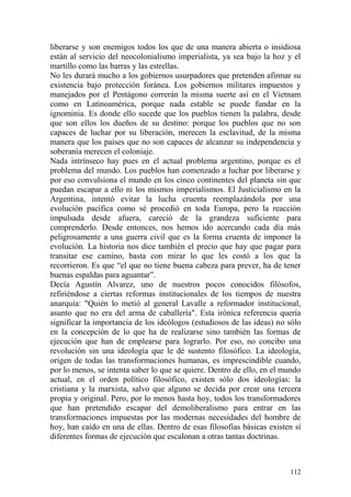 112
liberarse y son enemigos todos los que de una manera abierta o insidiosa
están al servicio del neocolonialismo imperialista, ya sea bajo la hoz y el
martillo como las barras y las estrellas.
No les durará mucho a los gobiernos usurpadores que pretenden afirmar su
existencia bajo protección foránea. Los gobiernos militares impuestos y
manejados por el Pentágono correrán la misma suerte así en el Vietnam
como en Latinoamérica, porque nada estable se puede fundar en la
ignominia. Es donde ello sucede que los pueblos tienen la palabra, desde
que son ellos los dueños de su destino: porque los pueblos que no son
capaces de luchar por su liberación, merecen la esclavitud, de la misma
manera que los países que no son capaces de alcanzar su independencia y
soberanía merecen el coloniaje.
Nada intrínseco hay pues en el actual problema argentino, porque es el
problema del mundo. Los pueblos han comenzado a luchar por liberarse y
por eso convulsiona el mundo en los cinco continentes del planeta sin que
puedan escapar a ello ni los mismos imperialismos. El Justicialismo en la
Argentina, intentó evitar la lucha cruenta reemplazándola por una
evolución pacífica como sé procedió en toda Europa, pero la reacción
impulsada desde afuera, careció de la grandeza suficiente para
comprenderlo. Desde entonces, nos hemos ido acercando cada día más
peligrosamente a una guerra civil que es la forma cruenta de imponer la
evolución. La historia nos dice también el precio que hay que pagar para
transitar ese camino, basta con mirar lo que les costó a los que la
recorrieron. Es que ―el que no tiene buena cabeza para prever, ha de tener
buenas espaldas para aguantar‖.
Decía Agustín Alvarez, uno de nuestros pocos conocidos filósofos,
refiriéndose a ciertas reformas institucionales de los tiempos de nuestra
anarquía: "Quién lo metió al general Lavalle a reformador institucional,
asunto que no era del arma de caballería". Esta irónica referencia quería
significar la importancia de los ideólogos (estudiosos de las ideas) no sólo
en la concepción de lo que ha de realizarse sino también las formas de
ejecución que han de emplearse para lograrlo. Por eso, no concibo una
revolución sin una ideología que le dé sustento filosófico. La ideología,
origen de todas las transformaciones humanas, es imprescindible cuando,
por lo menos, se intenta saber lo que se quiere. Dentro de ello, en el mundo
actual, en el orden político filosófico, existen sólo dos ideologías: la
cristiana y la marxista, salvo que alguno se decida por crear una tercera
propia y original. Pero, por lo menos hasta hoy, todos los transformadores
que han pretendido escapar del demoliberalismo para entrar en las
transformaciones impuestas por las modernas necesidades del hombre de
hoy, han caído en una de ellas. Dentro de esas filosofías básicas existen sí
diferentes formas de ejecución que escalonan a otras tantas doctrinas.
 