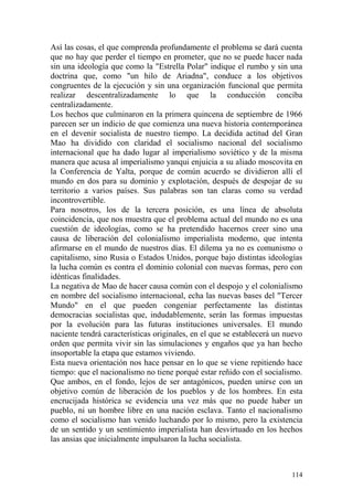 114
Así las cosas, el que comprenda profundamente el problema se dará cuenta
que no hay que perder el tiempo en prometer, que no se puede hacer nada
sin una ideología que como la "Estrella Polar" indique el rumbo y sin una
doctrina que, como "un hilo de Ariadna", conduce a los objetivos
congruentes de la ejecución y sin una organización funcional que permita
realizar descentralizadamente lo que la conducción conciba
centralizadamente.
Los hechos que culminaron en la primera quincena de septiembre de 1966
parecen ser un indicio de que comienza una nueva historia contemporánea
en el devenir socialista de nuestro tiempo. La decidida actitud del Gran
Mao ha dividido con claridad el socialismo nacional del socialismo
internacional que ha dado lugar al imperialismo soviético y de la misma
manera que acusa al imperialismo yanqui enjuicia a su aliado moscovita en
la Conferencia de Yalta, porque de común acuerdo se dividieron allí el
mundo en dos para su dominio y explotación, después de despojar de su
territorio a varios países. Sus palabras son tan claras como su verdad
incontrovertible.
Para nosotros, los de la tercera posición, es una línea de absoluta
coincidencia, que nos muestra que el problema actual del mundo no es una
cuestión de ideologías, como se ha pretendido hacernos creer sino una
causa de liberación del colonialismo imperialista moderno, que intenta
afirmarse en el mundo de nuestros días. El dilema ya no es comunismo o
capitalismo, sino Rusia o Estados Unidos, porque bajo distintas ideologías
la lucha común es contra el dominio colonial con nuevas formas, pero con
idénticas finalidades.
La negativa de Mao de hacer causa común con el despojo y el colonialismo
en nombre del socialismo internacional, echa las nuevas bases del "Tercer
Mundo" en el que pueden congeniar perfectamente las distintas
democracias socialistas que, indudablemente, serán las formas impuestas
por la evolución para las futuras instituciones universales. El mundo
naciente tendrá características originales, en el que se establecerá un nuevo
orden que permita vivir sin las simulaciones y engaños que ya han hecho
insoportable la etapa que estamos viviendo.
Esta nueva orientación nos hace pensar en lo que se viene repitiendo hace
tiempo: que el nacionalismo no tiene porqué estar reñido con el socialismo.
Que ambos, en el fondo, lejos de ser antagónicos, pueden unirse con un
objetivo común de liberación de los pueblos y de los hombres. En esta
encrucijada histórica se evidencia una vez más que no puede haber un
pueblo, ni un hombre libre en una nación esclava. Tanto el nacionalismo
como el socialismo han venido luchando por lo mismo, pero la existencia
de un sentido y un sentimiento imperialista han desvirtuado en los hechos
las ansias que inicialmente impulsaron la lucha socialista.
 