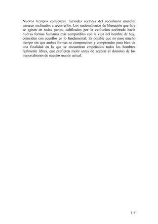 115
Nuevos tiempos comienzan. Grandes sectores del socialismo mundial
parecen inclinados a recorrerlos. Los nacionalismos de liberación que hoy
se agitan en todas partes, calificados por la evolución acelerada hacia
nuevas formas humanas más compatibles con la vida del hombre de hoy,
coinciden con aquellos en lo fundamental. Es posible que no pase mucho
tiempo sin que ambas formas se compenetren y comprendan para bien de
una finalidad en la que se encuentran empeñados todos los hombres
realmente libres, que prefieren morir antes de aceptar el dominio de los
imperialismos de nuestro mundo actual.
 